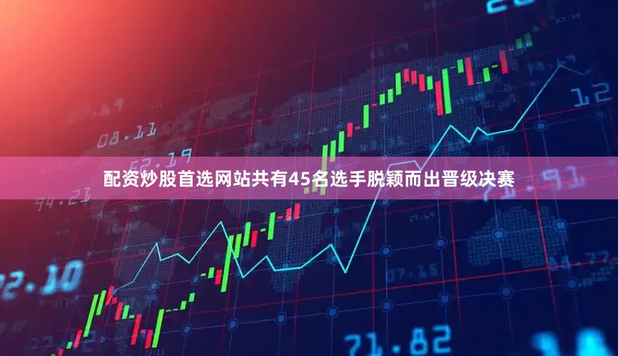 配资炒股首选网站共有45名选手脱颖而出晋级决赛