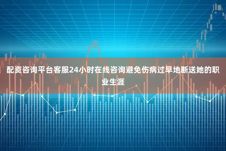 配资咨询平台客服24小时在线咨询避免伤病过早地断送她的职业生涯