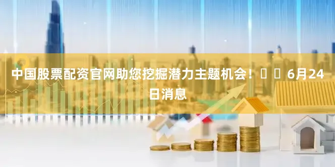中国股票配资官网助您挖掘潜力主题机会！		6月24日消息