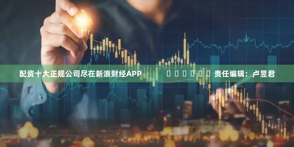 配资十大正规公司尽在新浪财经APP            						责任编辑：卢昱君