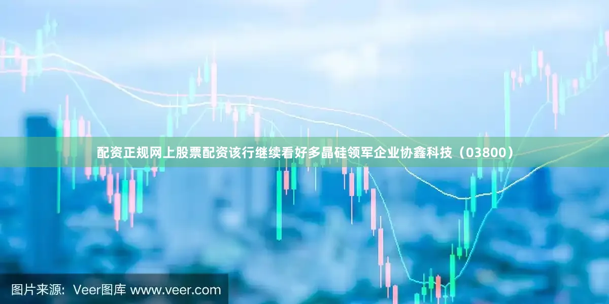 配资正规网上股票配资该行继续看好多晶硅领军企业协鑫科技（03800）