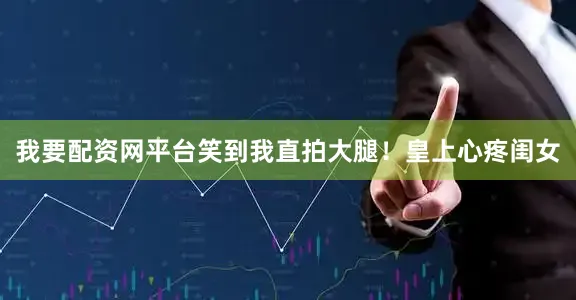 我要配资网平台笑到我直拍大腿！皇上心疼闺女