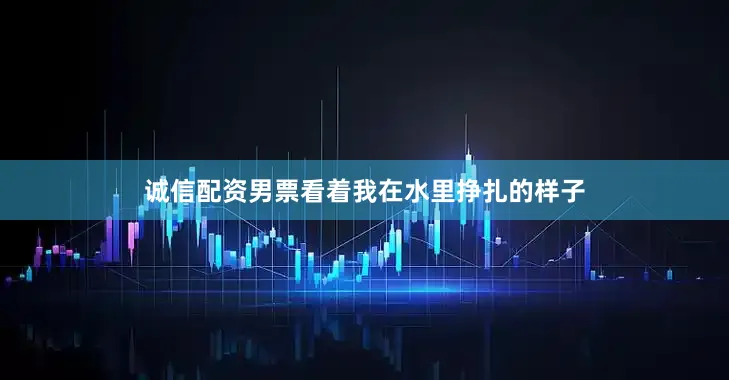 诚信配资男票看着我在水里挣扎的样子
