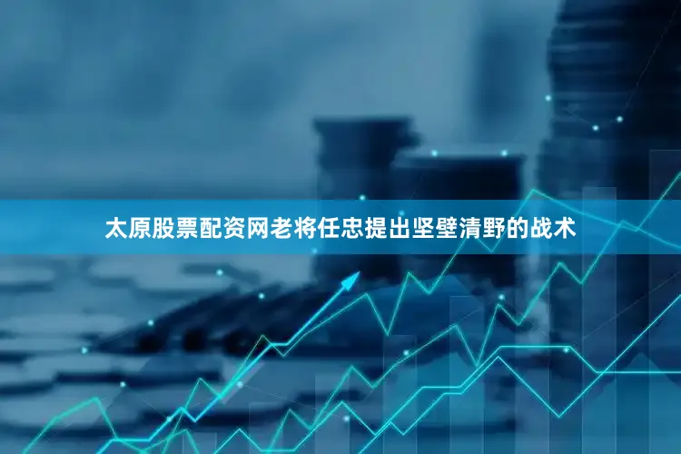 太原股票配资网老将任忠提出坚壁清野的战术