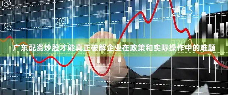 广东配资炒股才能真正破解企业在政策和实际操作中的难题