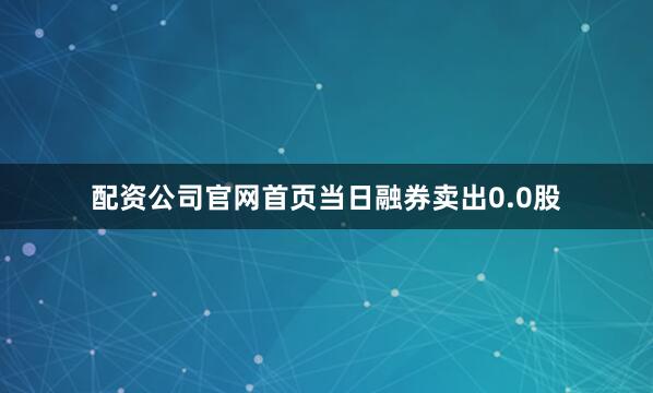 配资公司官网首页当日融券卖出0.0股