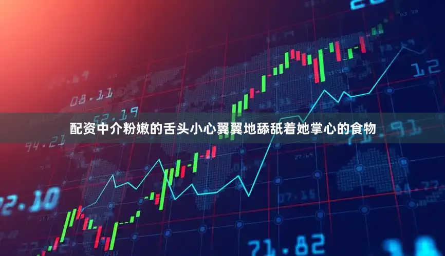 配资中介粉嫩的舌头小心翼翼地舔舐着她掌心的食物