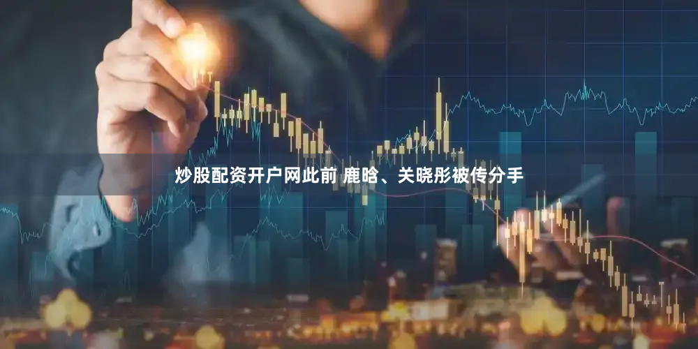 炒股配资开户网此前 鹿晗、关晓彤被传分手
