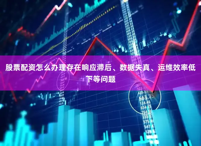 股票配资怎么办理存在响应滞后、数据失真、运维效率低下等问题