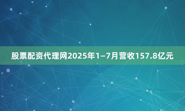 股票配资代理网2025年1—7月营收157.8亿元