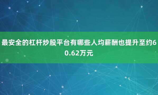 最安全的杠杆炒股平台有哪些人均薪酬也提升至约60.62万元