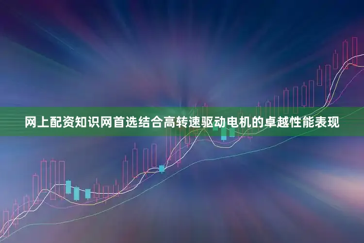 网上配资知识网首选结合高转速驱动电机的卓越性能表现