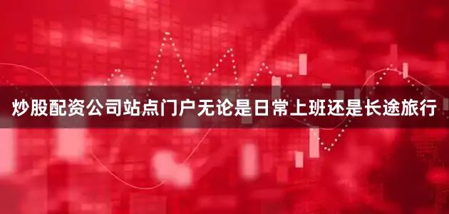 炒股配资公司站点门户无论是日常上班还是长途旅行