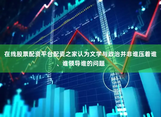 在线股票配资平台配资之家认为文学与政治并非谁压着谁、谁领导谁的问题