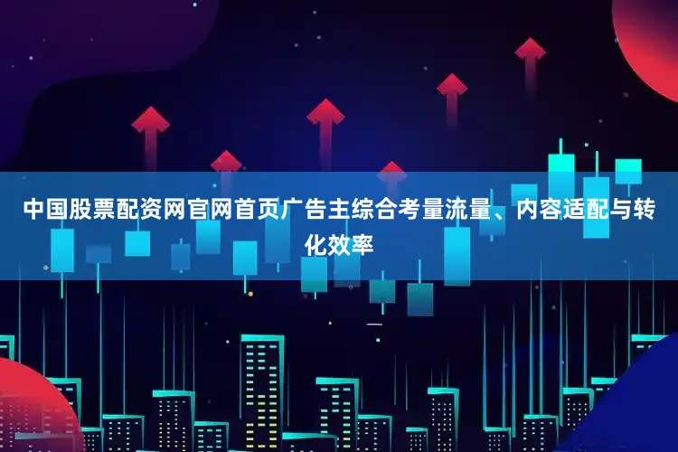 中国股票配资网官网首页广告主综合考量流量、内容适配与转化效率